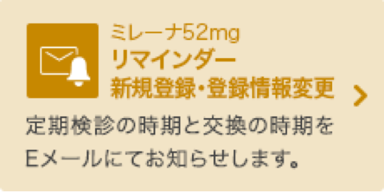 ミレーナ52mg リマインダー新規登録・登録情報変更 定期検診の時期と交換の時期をEメールにてお知らせします。